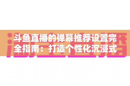 斗鱼直播的弹幕推荐设置完全指南:打造个性化沉浸式观看体验 斗鱼直播的弹幕推荐设置完全指南:打造个性化沉浸式观看体验