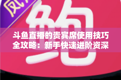 斗鱼直播的贵宾席使用技巧全攻略:新手快速进阶资深水友的实用指南 斗鱼直播的贵宾席使用技巧全攻略:新手快速进阶资深水友的实用指南