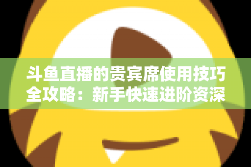 斗鱼直播的贵宾席使用技巧全攻略:新手快速进阶资深水友的实用指南 斗鱼直播的贵宾席使用技巧全攻略:新手快速进阶资深水友的实用指南