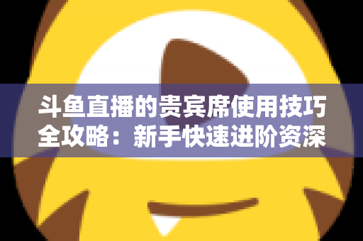斗鱼直播的贵宾席使用技巧全攻略:新手快速进阶资深水友的实用指南 斗鱼直播的贵宾席使用技巧全攻略:新手快速进阶资深水友的实用指南