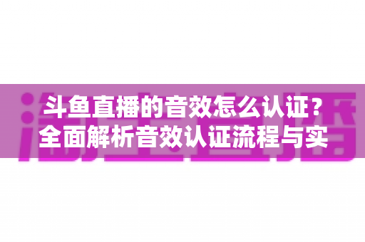 斗鱼直播的音效怎么认证?全面解析音效认证流程与实用技巧 斗鱼直播的音效怎么认证?全面解析音效认证流程与实用技巧