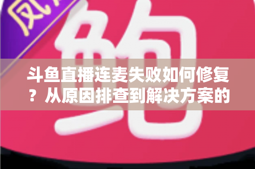 斗鱼直播连麦失败如何修复？从原因排查到解决方案的完整实用指南