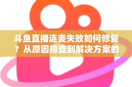 斗鱼直播连麦失败如何修复？从原因排查到解决方案的完整实用指南