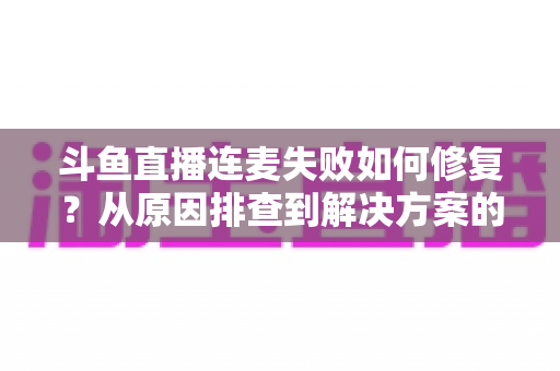 斗鱼直播连麦失败如何修复？从原因排查到解决方案的完整实用指南
