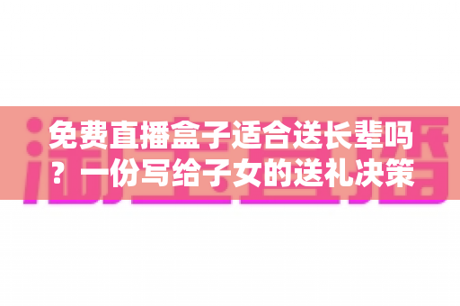 免费直播盒子适合送长辈吗?一份写给子女的送礼决策指南 免费直播盒子适合送长辈吗?一份写给子女的送礼决策指南