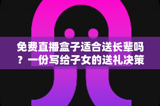 免费直播盒子适合送长辈吗？一份写给子女的送礼决策指南