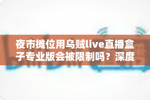 夜市摊位用乌贼live直播盒子专业版会被限制吗?深度解析限制原因、规避方法与合规直播全攻略 夜市摊位用乌贼live直播盒子专业版会被限制吗?深度解析限制原因、规避方法与合规直播全攻略
