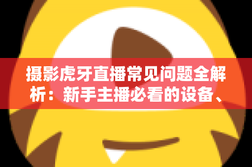 摄影虎牙直播常见问题全解析：新手主播必看的设备、布光与调参实用指南