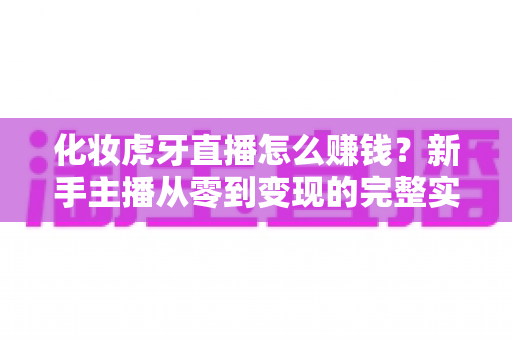 化妆虎牙直播怎么赚钱?新手主播从零到变现的完整实战指南 化妆虎牙直播怎么赚钱?新手主播从零到变现的完整实战指南