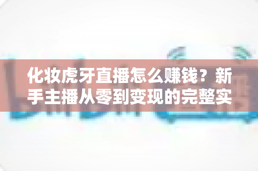 化妆虎牙直播怎么赚钱?新手主播从零到变现的完整实战指南 化妆虎牙直播怎么赚钱?新手主播从零到变现的完整实战指南