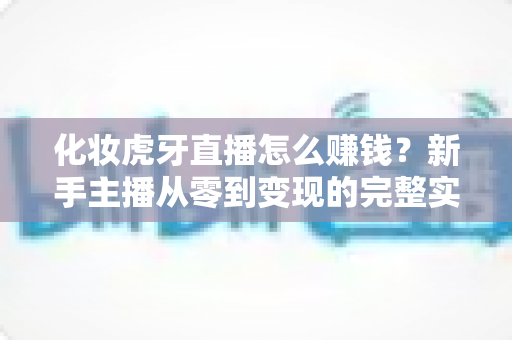 化妆虎牙直播怎么赚钱?新手主播从零到变现的完整实战指南 化妆虎牙直播怎么赚钱?新手主播从零到变现的完整实战指南