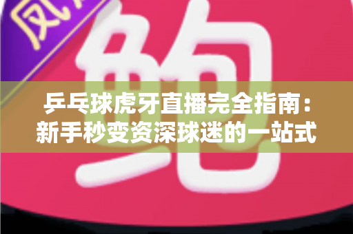乒乓球虎牙直播完全指南：新手秒变资深球迷的一站式观赛宝典