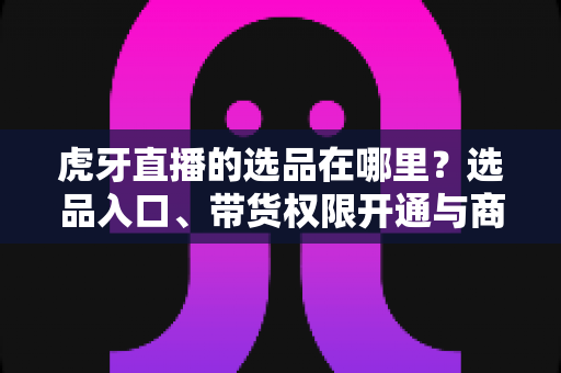 虎牙直播的选品在哪里?选品入口、带货权限开通与商品上架全流程解析 虎牙直播的选品在哪里?选品入口、带货权限开通与商品上架全流程解析