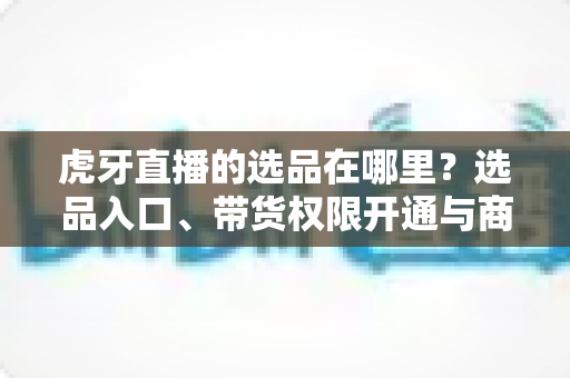 虎牙直播的选品在哪里?选品入口、带货权限开通与商品上架全流程解析 虎牙直播的选品在哪里?选品入口、带货权限开通与商品上架全流程解析