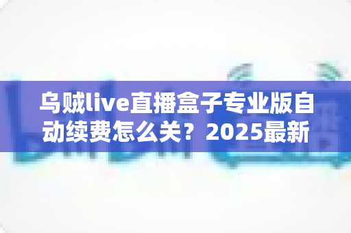 乌贼live直播盒子专业版自动续费怎么关?2025最新关闭教程与避坑指南全解析 乌贼live直播盒子专业版自动续费怎么关?2025最新关闭教程与避坑指南全解析
