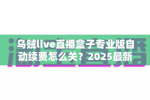 乌贼live直播盒子专业版自动续费怎么关?2025最新关闭教程与避坑指南全解析 乌贼live直播盒子专业版自动续费怎么关?2025最新关闭教程与避坑指南全解析
