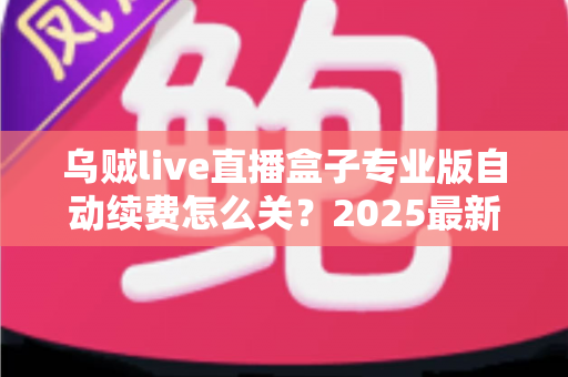 乌贼live直播盒子专业版自动续费怎么关？2025最新关闭教程与避坑指南全解析