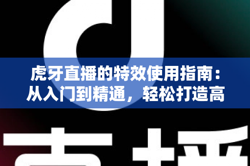 虎牙直播的特效使用指南：从入门到精通，轻松打造高颜值高质量直播画面