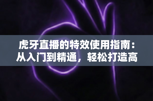 虎牙直播的特效使用指南：从入门到精通，轻松打造高颜值高质量直播画面