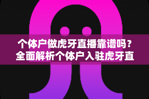 个体户做虎牙直播靠谱吗？全面解析个体户入驻虎牙直播的优势、风险与实操建议