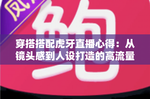穿搭搭配虎牙直播心得:从镜头感到人设打造的高流量主播形象全攻略 穿搭搭配虎牙直播心得:从镜头感到人设打造的高流量主播形象全攻略