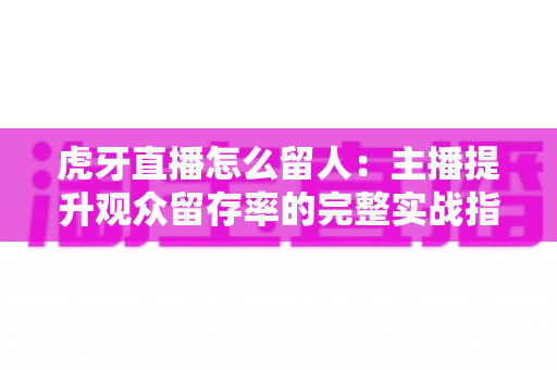 虎牙直播怎么留人：主播提升观众留存率的完整实战指南