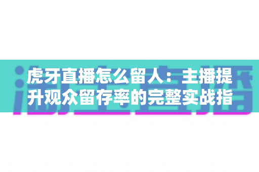 虎牙直播怎么留人：主播提升观众留存率的完整实战指南