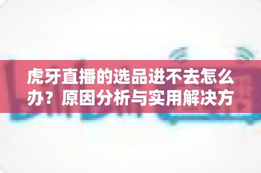 虎牙直播的选品进不去怎么办?原因分析与实用解决方法全指南 虎牙直播的选品进不去怎么办?原因分析与实用解决方法全指南