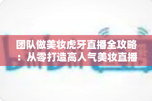 团队做美妆虎牙直播全攻略:从零打造高人气美妆直播间的实战秘籍 团队做美妆虎牙直播全攻略:从零打造高人气美妆直播间的实战秘籍
