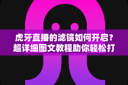虎牙直播的滤镜如何开启？超详细图文教程助你轻松打造高颜值直播画面
