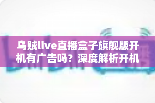 乌贼live直播盒子旗舰版开机有广告吗?深度解析开机广告真相与选购避坑指南 乌贼live直播盒子旗舰版开机有广告吗?深度解析开机广告真相与选购避坑指南