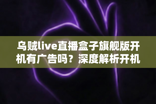 乌贼live直播盒子旗舰版开机有广告吗?深度解析开机广告真相与选购避坑指南 乌贼live直播盒子旗舰版开机有广告吗?深度解析开机广告真相与选购避坑指南