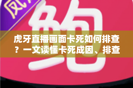虎牙直播画面卡死如何排查？一文读懂卡死成因、排查步骤与预防技巧