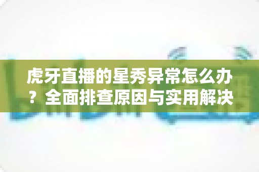 虎牙直播的星秀异常怎么办？全面排查原因与实用解决方法指南