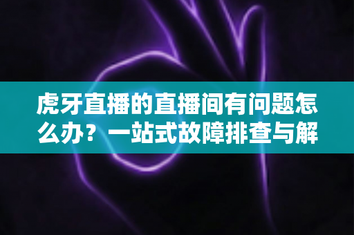 虎牙直播的直播间有问题怎么办?一站式故障排查与解决方案全攻略 虎牙直播的直播间有问题怎么办?一站式故障排查与解决方案全攻略