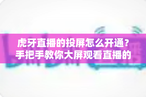 虎牙直播的投屏怎么开通?手把手教你大屏观看直播的完整攻略 虎牙直播的投屏怎么开通?手把手教你大屏观看直播的完整攻略
