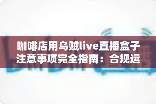 咖啡店用乌贼live直播盒子注意事项完全指南:合规运营与高效引流的实战手册 咖啡店用乌贼live直播盒子注意事项完全指南:合规运营与高效引流的实战手册