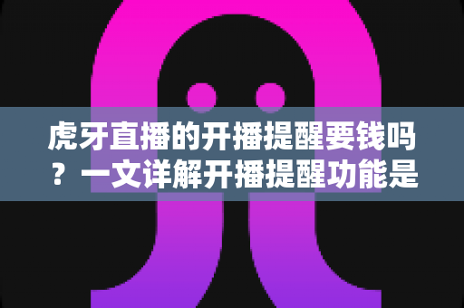 虎牙直播的开播提醒要钱吗？一文详解开播提醒功能是否免费及设置全攻略