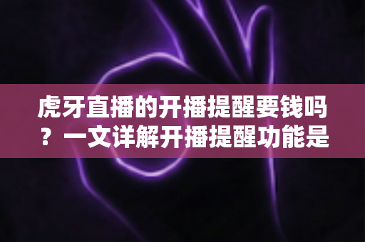 虎牙直播的开播提醒要钱吗？一文详解开播提醒功能是否免费及设置全攻略