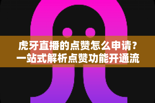 虎牙直播的点赞怎么申请?一站式解析点赞功能开通流程与快速涨赞实用技巧 虎牙直播的点赞怎么申请?一站式解析点赞功能开通流程与快速涨赞实用技巧