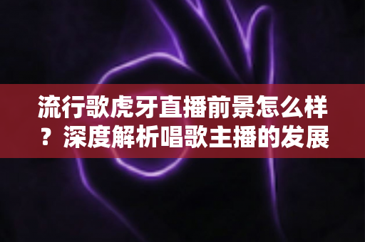 流行歌虎牙直播前景怎么样?深度解析唱歌主播的发展潜力、变现路径与入局指南 流行歌虎牙直播前景怎么样?深度解析唱歌主播的发展潜力、变现路径与入局指南