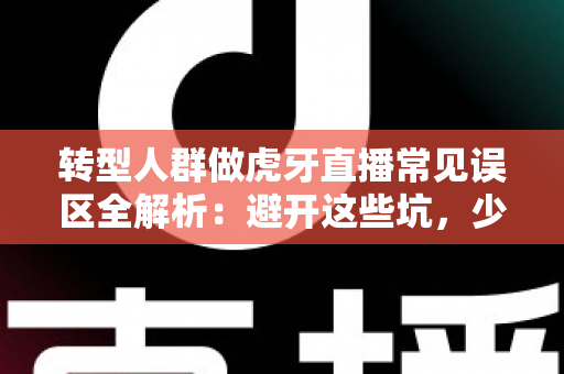 转型人群做虎牙直播常见误区全解析：避开这些坑，少走三年弯路