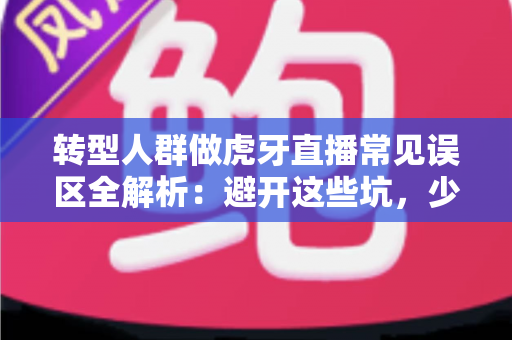 转型人群做虎牙直播常见误区全解析：避开这些坑，少走三年弯路