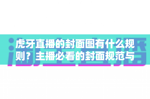 虎牙直播的封面图有什么规则？主播必看的封面规范与优化全解析