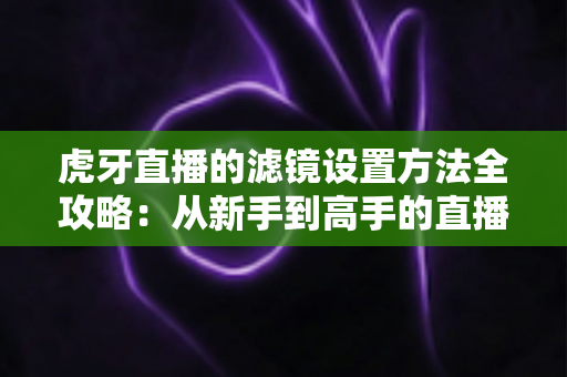 虎牙直播的滤镜设置方法全攻略：从新手到高手的直播画面美化指南