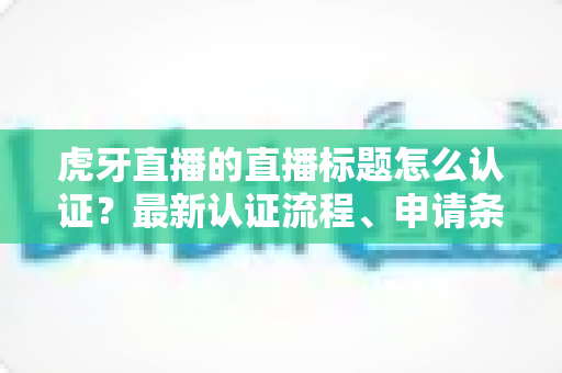 虎牙直播的直播标题怎么认证？最新认证流程、申请条件与实用技巧全解析
