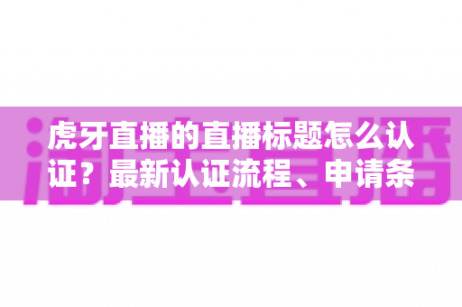 虎牙直播的直播标题怎么认证？最新认证流程、申请条件与实用技巧全解析