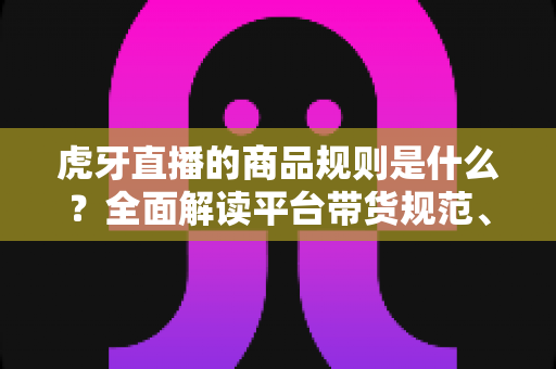 虎牙直播的商品规则是什么?全面解读平台带货规范、入驻条件与合规运营指南 虎牙直播的商品规则是什么?全面解读平台带货规范、入驻条件与合规运营指南