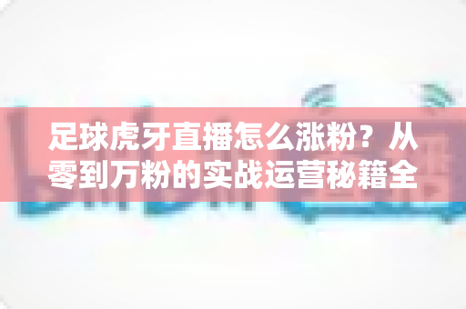 足球虎牙直播怎么涨粉？从零到万粉的实战运营秘籍全攻略