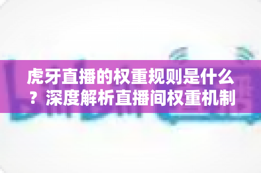 虎牙直播的权重规则是什么?深度解析直播间权重机制与提升策略 虎牙直播的权重规则是什么?深度解析直播间权重机制与提升策略
